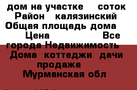 дом на участке 30 соток › Район ­ калязинский › Общая площадь дома ­ 73 › Цена ­ 1 600 000 - Все города Недвижимость » Дома, коттеджи, дачи продажа   . Мурманская обл.